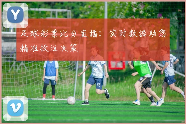 足球彩票比分直播：实时数据助您精准投注决策