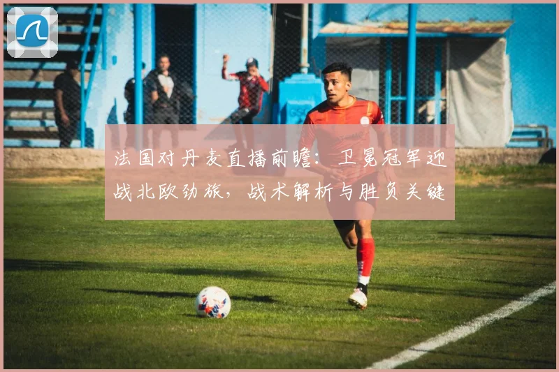 法国对丹麦直播前瞻:卫冕冠军迎战北欧劲旅,战术解析与胜负关键点