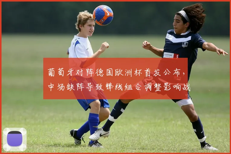 葡萄牙对阵德国欧洲杯首发公布，中场缺阵导致锋线组合调整影响战术运行