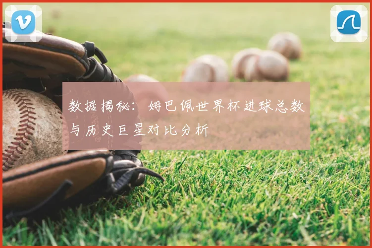 数据揭秘：姆巴佩世界杯进球总数与历史巨星对比分析