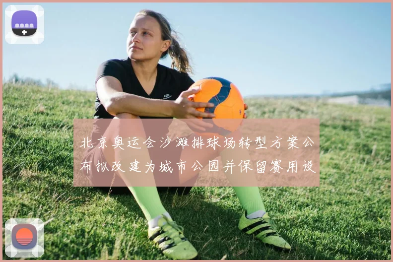 北京奥运会沙滩排球场转型方案公布拟改建为城市公园并保留赛用设施