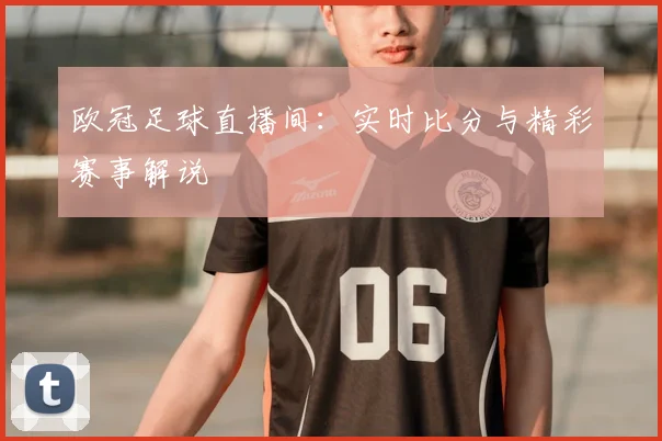 欧冠足球直播间：实时比分与精彩赛事解说