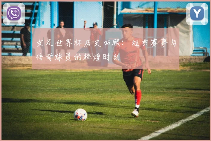 女足世界杯历史回顾：经典赛事与传奇球员的辉煌时刻